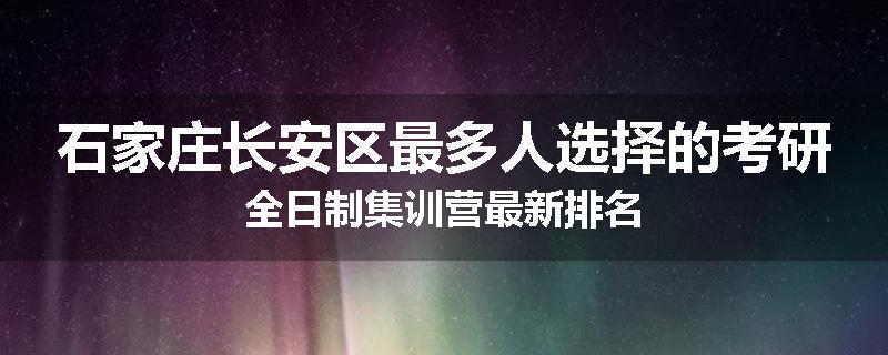 石家庄长安区最多人选择的考研全日制集训营最新排名