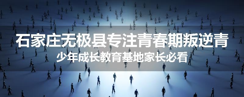 石家庄无极县专注青春期叛逆青少年成长教育基地家长必看