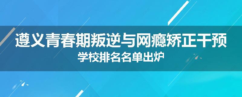 遵义青春期叛逆与网瘾矫正干预学校排名名单出炉