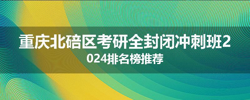 重庆北碚区考研全封闭冲刺班2024排名榜推荐