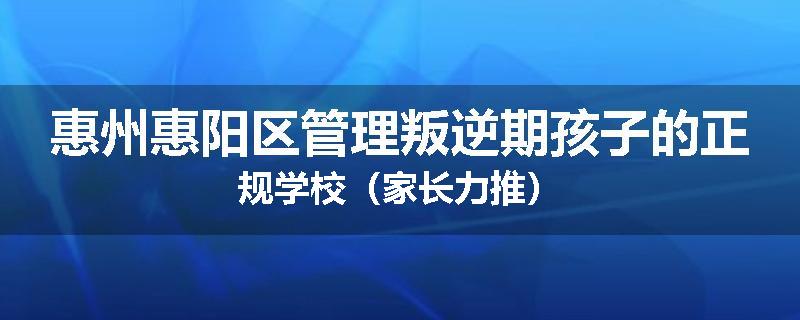 惠州惠阳区管理叛逆期孩子的正规学校（家长力推）
