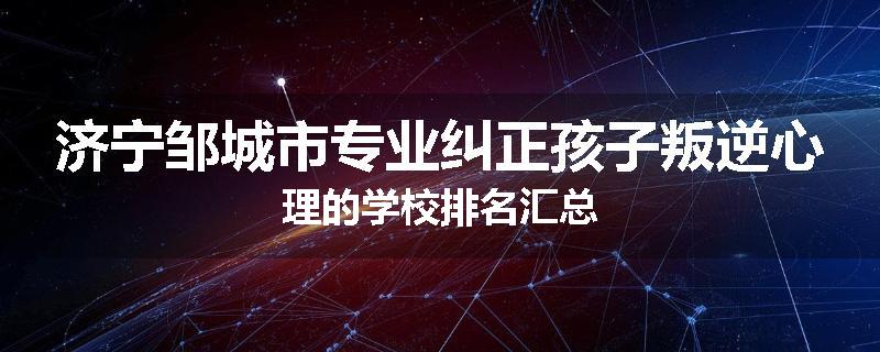 济宁邹城市专业纠正孩子叛逆心理的学校排名汇总