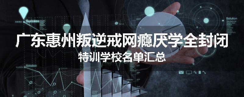 广东惠州叛逆戒网瘾厌学全封闭特训学校名单汇总