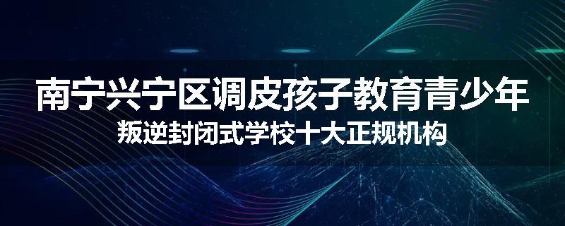 南宁兴宁区调皮孩子教育青少年叛逆封闭式学校十大正规机构