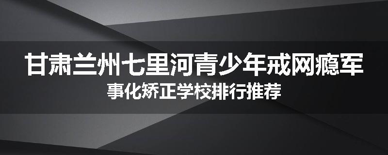 甘肃兰州七里河青少年戒网瘾军事化矫正学校排行推荐