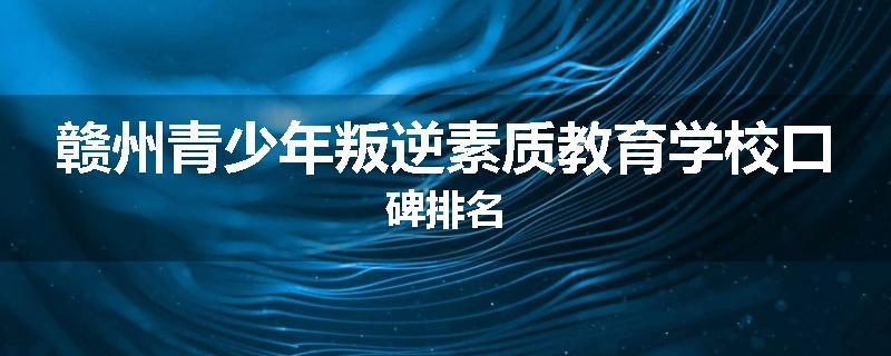 赣州青少年叛逆素质教育学校口碑排名