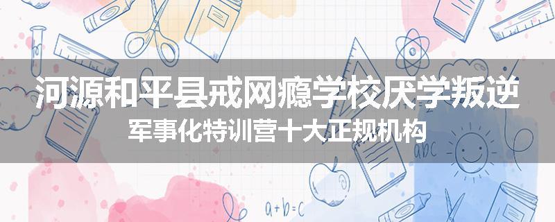 河源和平县戒网瘾学校厌学叛逆军事化特训营十大正规机构