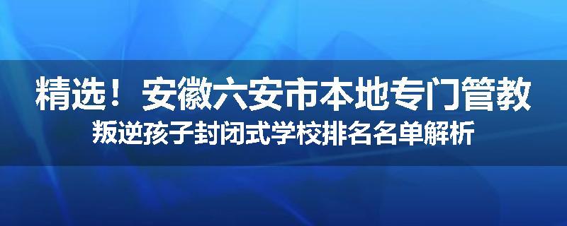 精选！安徽六安市本地专门管教叛逆孩子封闭式学校排名名单解析