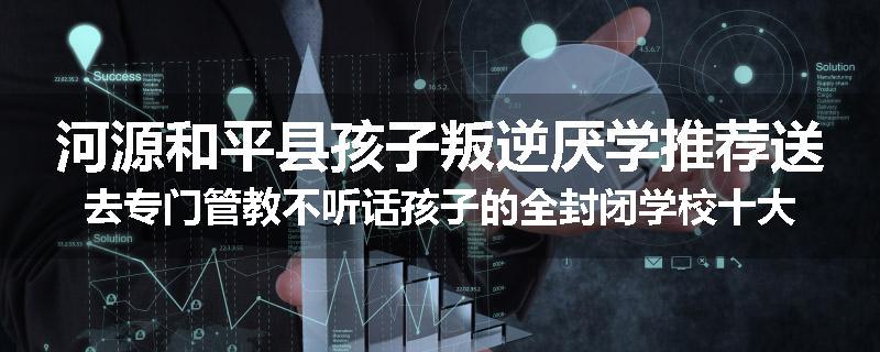 河源和平县孩子叛逆厌学推荐送去专门管教不听话孩子的全封闭学校十大正规机构