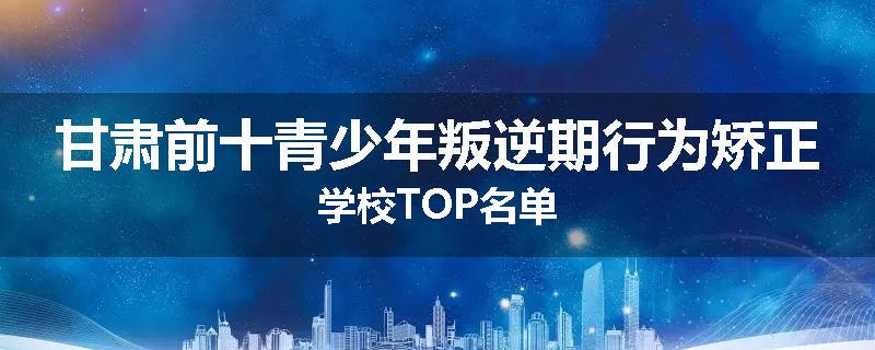 甘肃前十青少年叛逆期行为矫正学校TOP名单