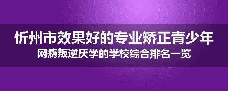 忻州市效果好的专业矫正青少年网瘾叛逆厌学的学校综合排名一览