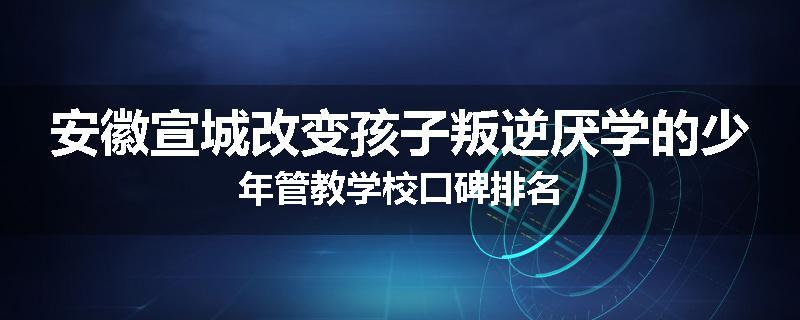 安徽宣城改变孩子叛逆厌学的少年管教学校口碑排名
