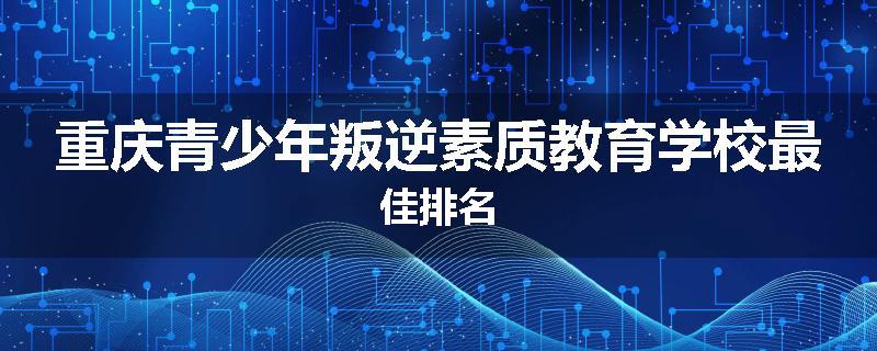 重庆青少年叛逆素质教育学校最佳排名