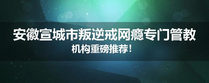 安徽宣城市叛逆戒网瘾专门管教机构重磅推荐！