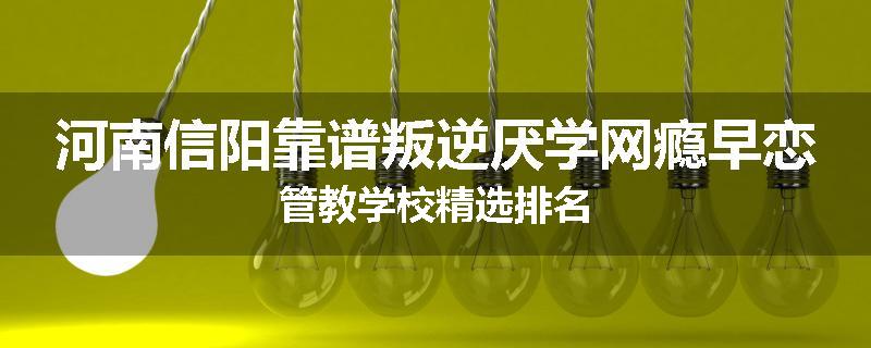 河南信阳靠谱叛逆厌学网瘾早恋管教学校精选排名