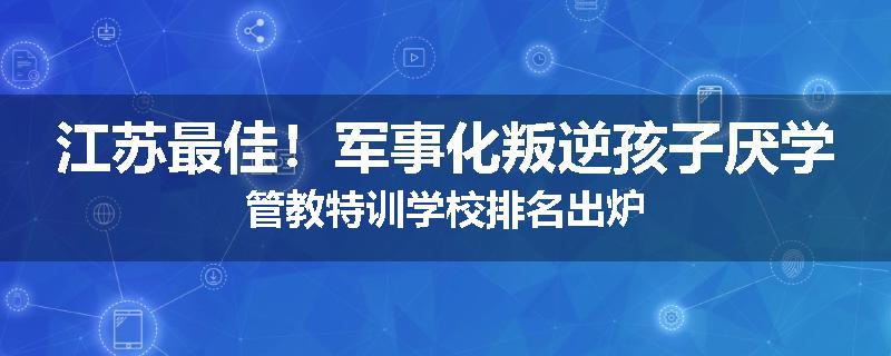 江苏最佳！军事化叛逆孩子厌学管教特训学校排名出炉