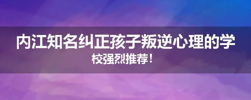内江知名纠正孩子叛逆心理的学校强烈推荐！