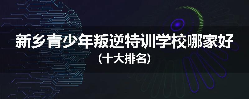 新乡青少年叛逆特训学校哪家好(十大排名)