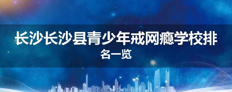 长沙长沙县青少年戒网瘾学校排名一览