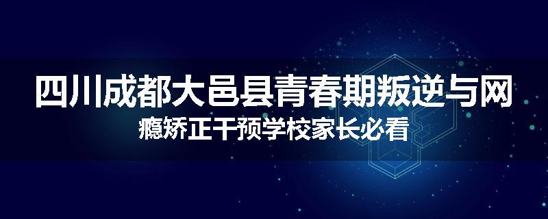 四川成都大邑县青春期叛逆与网瘾矫正干预学校家长必看