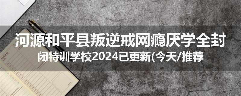 河源和平县叛逆戒网瘾厌学全封闭特训学校2024已更新(今天/推荐)