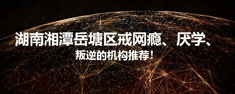 湖南湘潭岳塘区戒网瘾、厌学、叛逆的机构推荐！