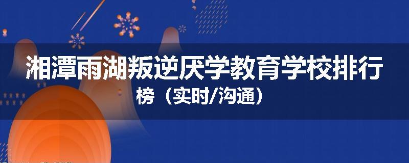 湘潭雨湖叛逆厌学教育学校排行榜（实时/沟通）