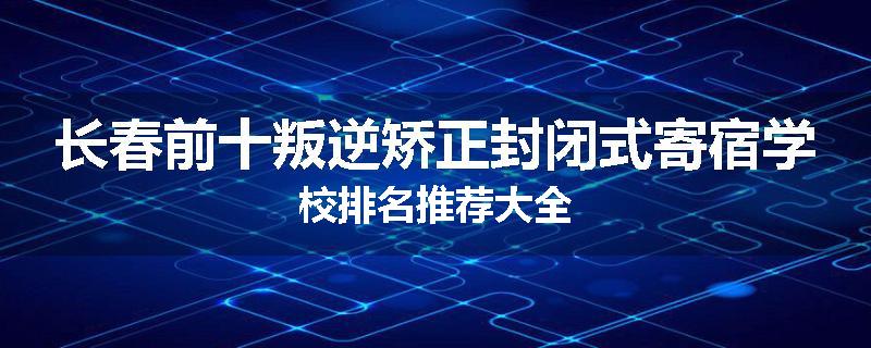 长春前十叛逆矫正封闭式寄宿学校排名推荐大全