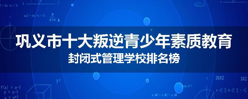 巩义市十大叛逆青少年素质教育封闭式管理学校排名榜