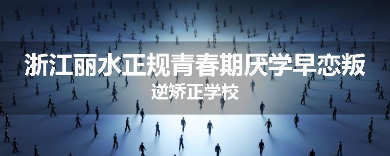 浙江丽水正规青春期厌学早恋叛逆矫正学校