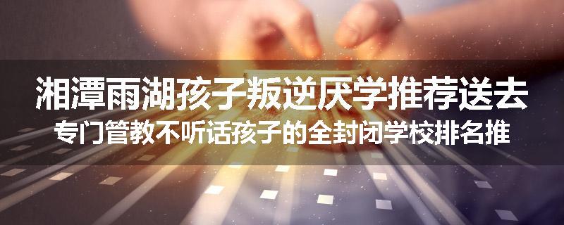 湘潭雨湖孩子叛逆厌学推荐送去专门管教不听话孩子的全封闭学校排名推荐