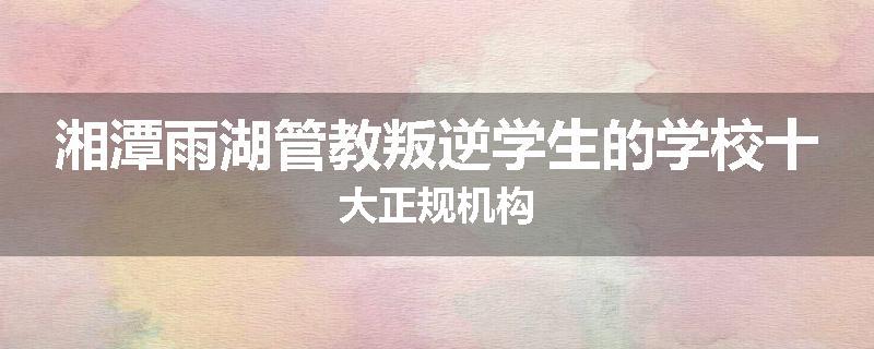 湘潭雨湖管教叛逆学生的学校十大正规机构