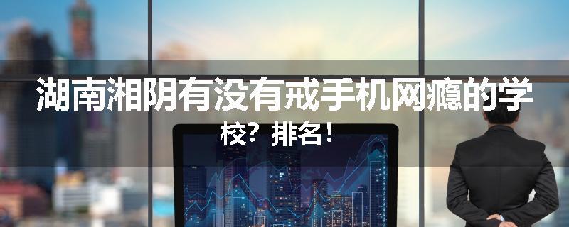 湖南湘阴有没有戒手机网瘾的学校？排名！