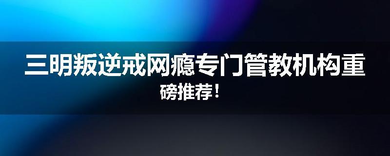 三明叛逆戒网瘾专门管教机构重磅推荐！