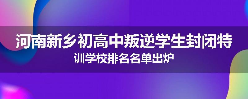 河南新乡初高中叛逆学生封闭特训学校排名名单出炉