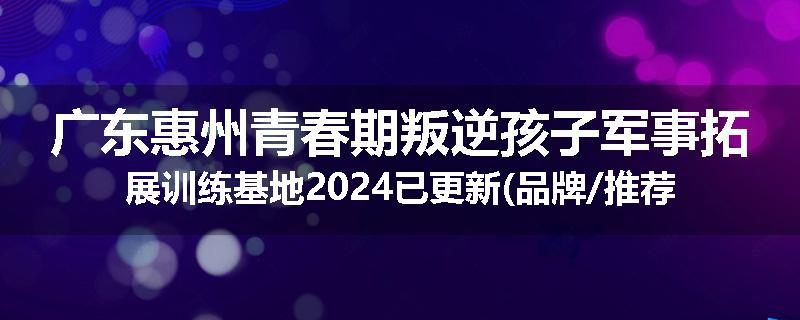 广东惠州青春期叛逆孩子军事拓展训练基地2024已更新(品牌/推荐)