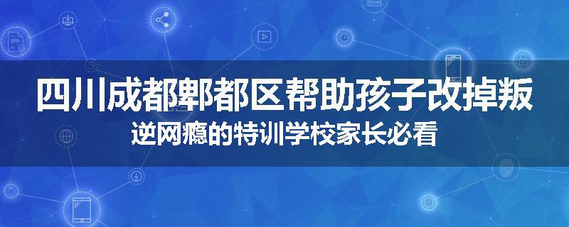 四川成都郫都区帮助孩子改掉叛逆网瘾的特训学校家长必看