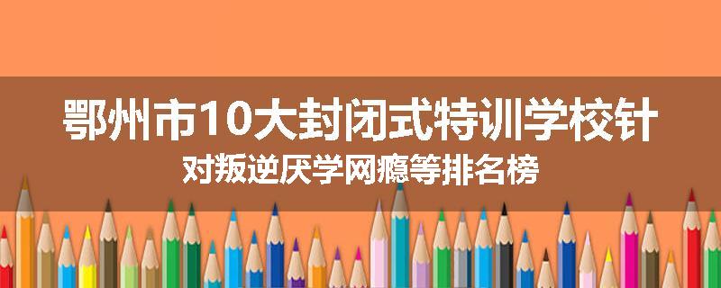 鄂州市10大封闭式特训学校针对叛逆厌学网瘾等排名榜