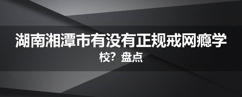 湖南湘潭市有没有正规戒网瘾学校？盘点