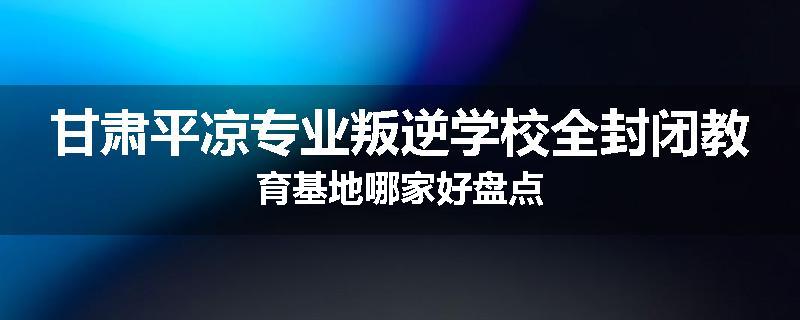 甘肃平凉专业叛逆学校全封闭教育基地哪家好盘点