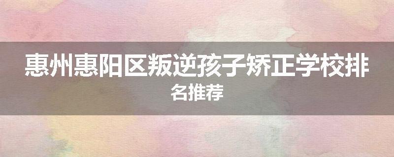 惠州惠阳区叛逆孩子矫正学校排名推荐
