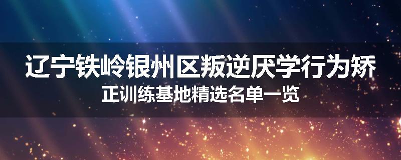 辽宁铁岭银州区叛逆厌学行为矫正训练基地精选名单一览