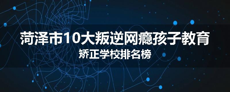 菏泽市10大叛逆网瘾孩子教育矫正学校排名榜