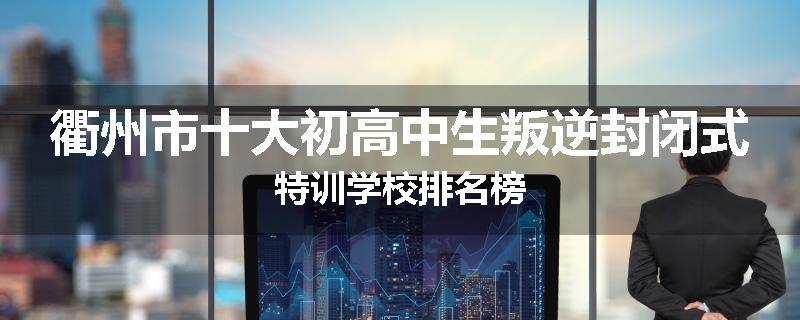 衢州市十大初高中生叛逆封闭式特训学校排名榜