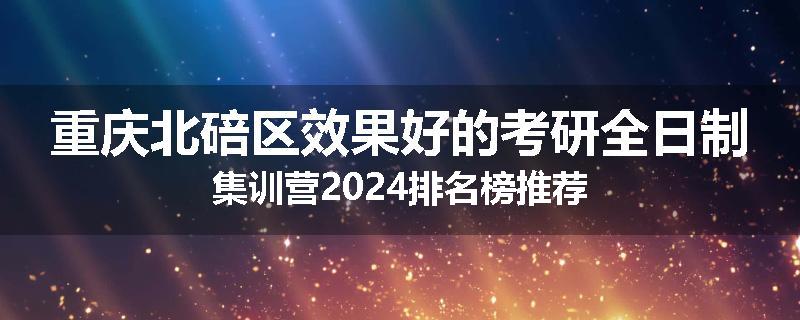 重庆北碚区效果好的考研全日制集训营2024排名榜推荐