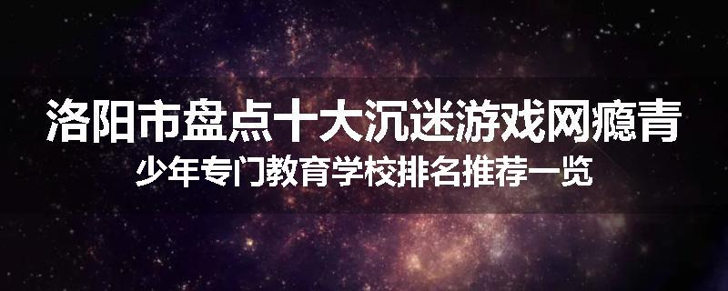 洛阳市盘点十大沉迷游戏网瘾青少年专门教育学校排名推荐一览