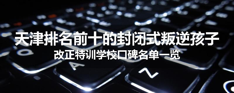 天津排名前十的封闭式叛逆孩子改正特训学校口碑名单一览
