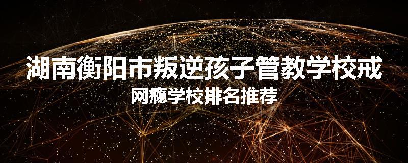 湖南衡阳市叛逆孩子管教学校戒网瘾学校排名推荐