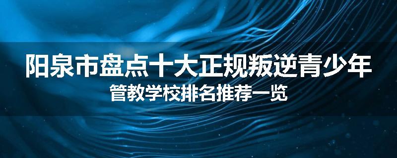 阳泉市盘点十大正规叛逆青少年管教学校排名推荐一览