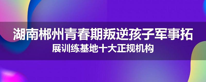 湖南郴州青春期叛逆孩子军事拓展训练基地十大正规机构